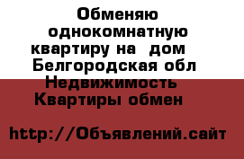 Обменяю однокомнатную квартиру на  дом. - Белгородская обл. Недвижимость » Квартиры обмен   